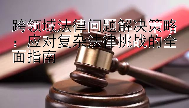 跨领域法律问题解决策略：应对复杂法律挑战的全面指南