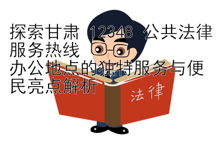 探索甘肃 12348 公共法律服务热线  
办公地点的独特服务与便民亮点解析