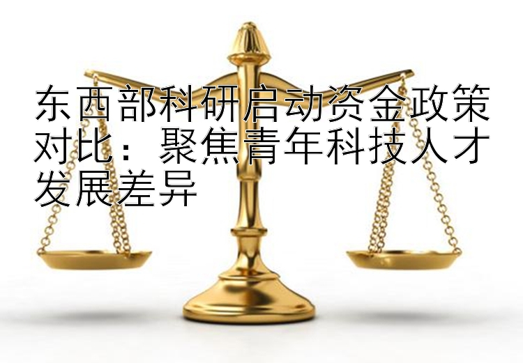 东西部科研启动资金政策对比：聚焦青年科技人才发展差异