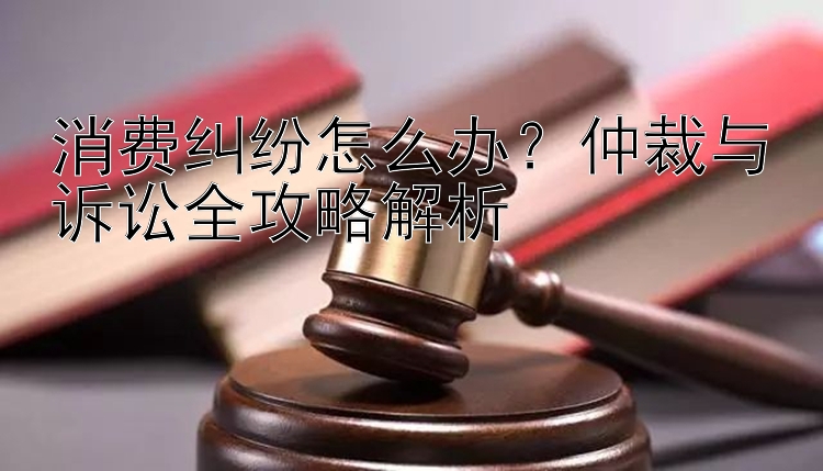 消费纠纷怎么办？仲裁与诉讼全攻略解析